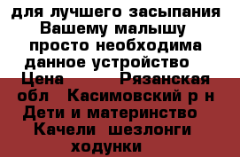 для лучшего засыпания Вашему малышу ,просто необходима данное устройство! › Цена ­ 990 - Рязанская обл., Касимовский р-н Дети и материнство » Качели, шезлонги, ходунки   